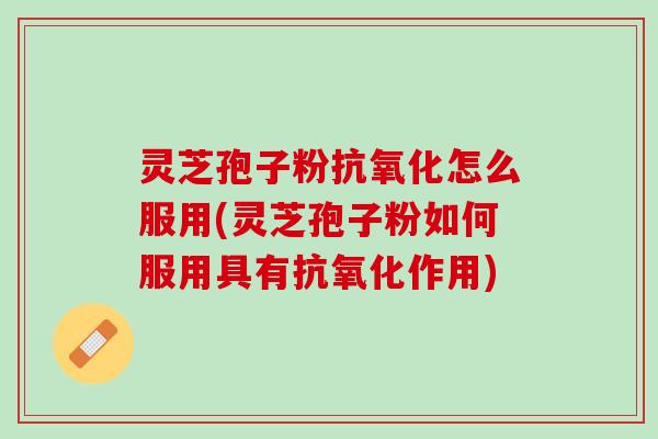 灵芝孢子粉抗氧化怎么服用(灵芝孢子粉如何服用具有抗氧化作用)