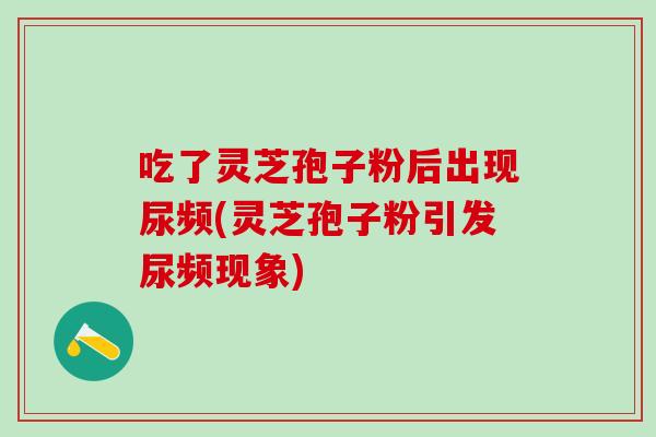 吃了灵芝孢子粉后出现尿频(灵芝孢子粉引发尿频现象) 吃了灵芝孢子粉后出现尿频(灵芝孢子粉引发尿频现象)
