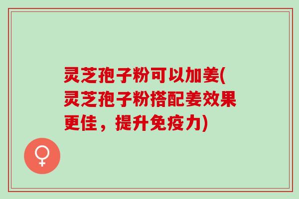 灵芝孢子粉可以加姜(灵芝孢子粉搭配姜效果更佳,提升免疫力) 灵芝孢子粉可以加姜(灵芝孢子粉搭配姜效果更佳,提升免疫力)
