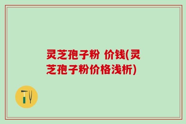 灵芝孢子粉 价钱(灵芝孢子粉价格浅析)
