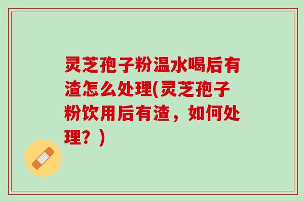 灵芝孢子粉温水喝后有渣怎么处理(灵芝孢子粉饮用后有渣,如何处理?) 灵芝孢子粉温水喝后有渣怎么处理(灵芝孢子粉饮用后有渣,如何处理?)