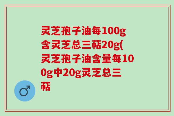 灵芝孢子油每100g含灵芝总三萜20g(灵芝孢子油含量每100g中20g灵芝总三萜 灵芝孢子油每100g含灵芝总三萜20g(灵芝孢子油含量每100g中20g灵芝总三萜