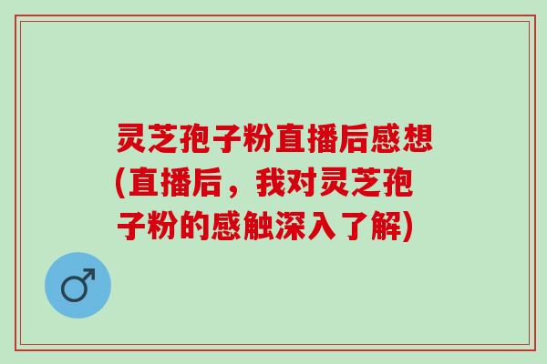 灵芝孢子粉直播后感想(直播后，我对灵芝孢子粉的感触深入了解)