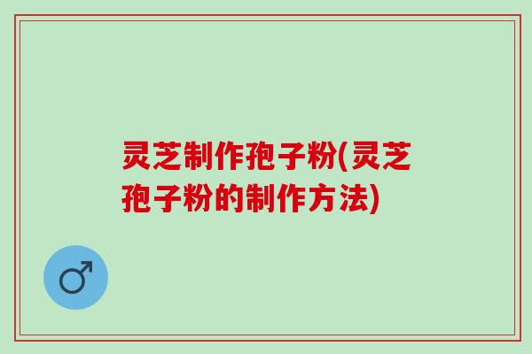 灵芝制作孢子粉(灵芝孢子粉的制作方法)