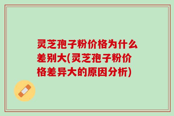 灵芝孢子粉价格为什么差别大(灵芝孢子粉价格差异大的原因分析) 灵芝孢子粉价格为什么差别大(灵芝孢子粉价格差异大的原因分析)
