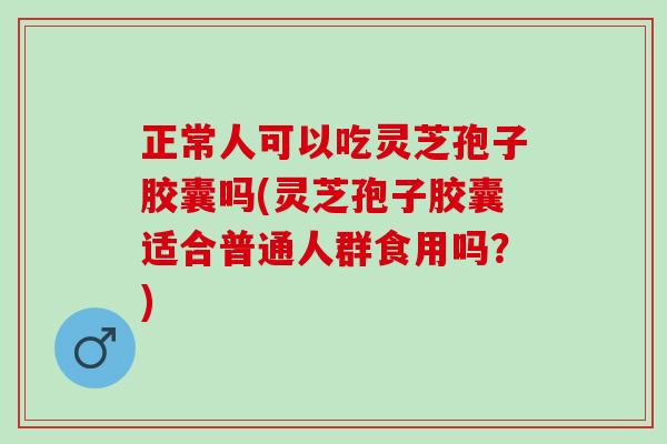 正常人可以吃灵芝孢子胶囊吗(灵芝孢子胶囊适合普通人群食用吗？)