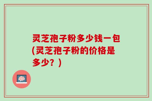 灵芝孢子粉多少钱一包(灵芝孢子粉的价格是多少？)