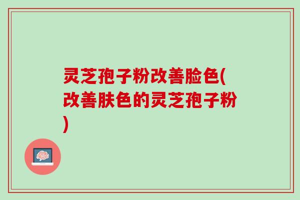 灵芝孢子粉改善脸色(改善肤色的灵芝孢子粉)