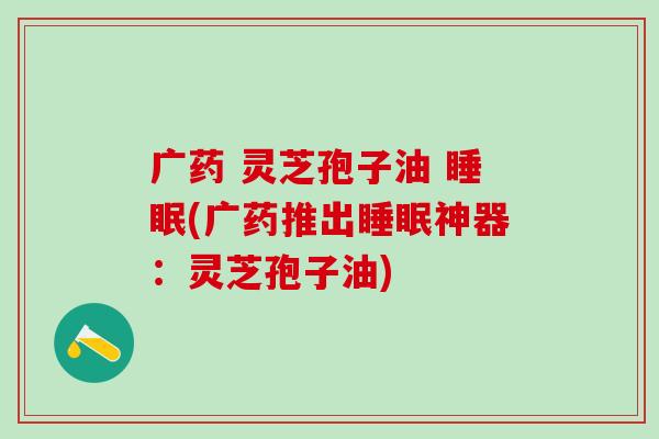 广药 灵芝孢子油 睡眠(广药推出睡眠神器：灵芝孢子油)