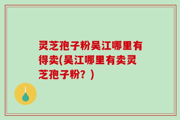 灵芝孢子粉吴江哪里有得卖(吴江哪里有卖灵芝孢子粉?) 灵芝孢子粉吴江哪里有得卖(吴江哪里有卖灵芝孢子粉?)