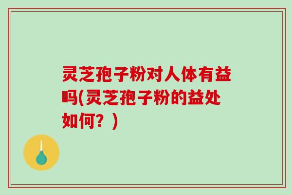 灵芝孢子粉对人体有益吗(灵芝孢子粉的益处如何?) 灵芝孢子粉对人体有益吗(灵芝孢子粉的益处如何?)