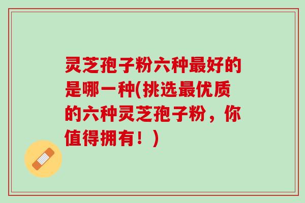 灵芝孢子粉六种好的是哪一种(挑选优质的六种灵芝孢子粉，你值得拥有！)