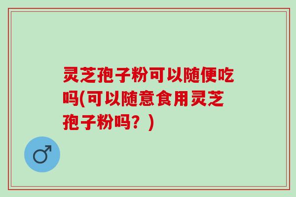 灵芝孢子粉可以随便吃吗(可以随意食用灵芝孢子粉吗？)