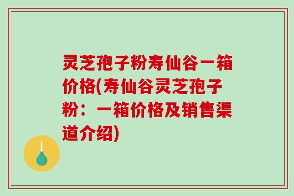 灵芝孢子粉寿仙谷一箱价格(寿仙谷灵芝孢子粉:一箱价格及销售渠道介绍) 灵芝孢子粉寿仙谷一箱价格(寿仙谷灵芝孢子粉:一箱价格及销售渠道介绍)