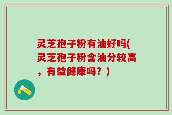 灵芝孢子粉有油好吗(灵芝孢子粉含油分较高，有益健康吗？)