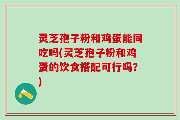 灵芝孢子粉和鸡蛋能同吃吗(灵芝孢子粉和鸡蛋的饮食搭配可行吗？)