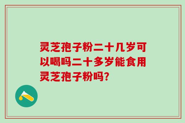 灵芝孢子粉二十几岁可以喝吗二十多岁能食用灵芝孢子粉吗? 灵芝孢子粉二十几岁可以喝吗二十多岁能食用灵芝孢子粉吗?