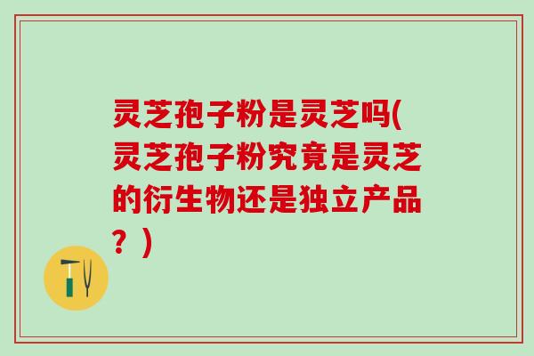 灵芝孢子粉是灵芝吗(灵芝孢子粉究竟是灵芝的衍生物还是独立产品？)