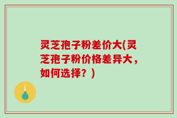 灵芝孢子粉差价大(灵芝孢子粉价格差异大，如何选择？)