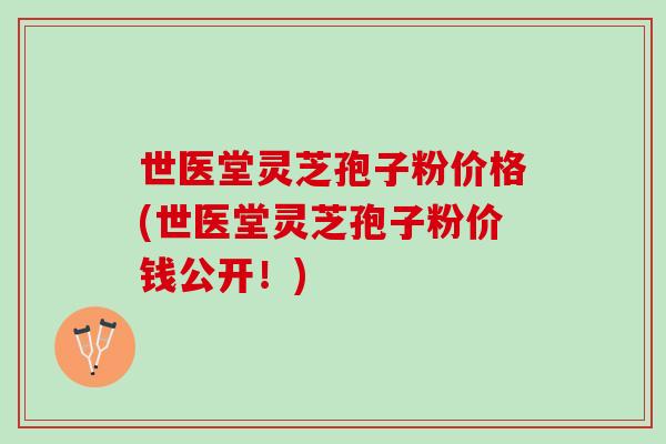 世医堂灵芝孢子粉价格(世医堂灵芝孢子粉价钱公开！)