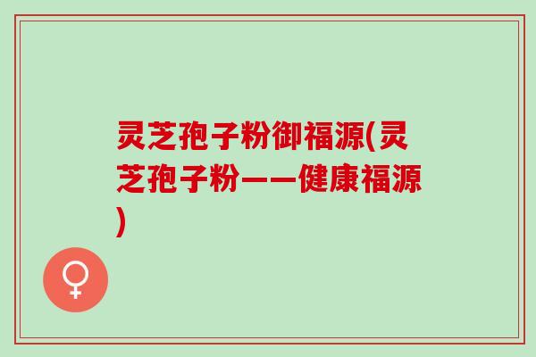 灵芝孢子粉御福源(灵芝孢子粉——健康福源)