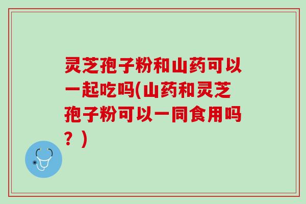 灵芝孢子粉和山药可以一起吃吗(山药和灵芝孢子粉可以一同食用吗？)