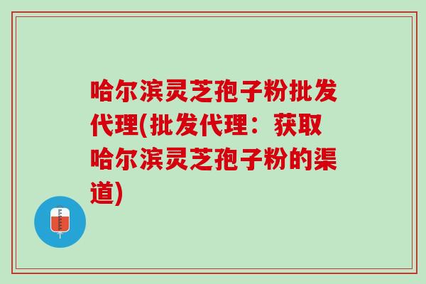 哈尔滨灵芝孢子粉批发代理(批发代理：获取哈尔滨灵芝孢子粉的渠道)