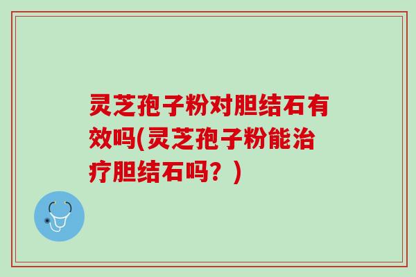 灵芝孢子粉对胆结石有效吗(灵芝孢子粉能胆结石吗？)