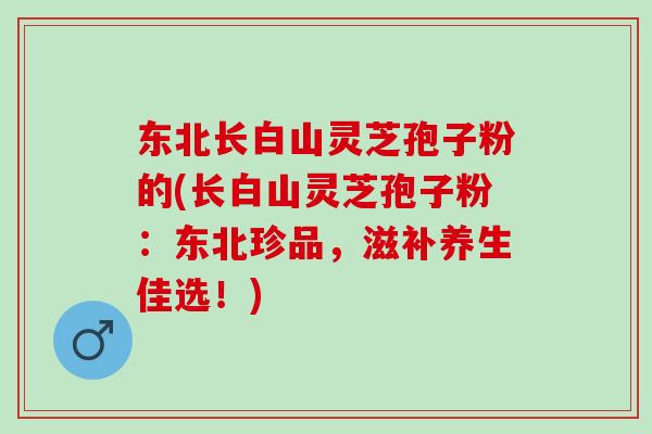 东北长白山灵芝孢子粉的(长白山灵芝孢子粉：东北珍品，滋补养生佳选！)