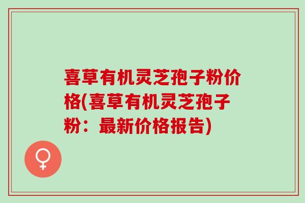 喜草有机灵芝孢子粉价格(喜草有机灵芝孢子粉:新价格报告) 喜草有机灵芝孢子粉价格(喜草有机灵芝孢子粉:新价格报告)