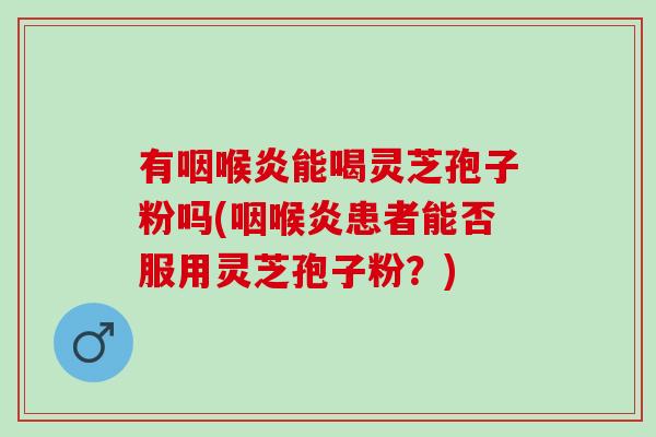 有咽喉炎能喝灵芝孢子粉吗(咽喉炎患者能否服用灵芝孢子粉？)