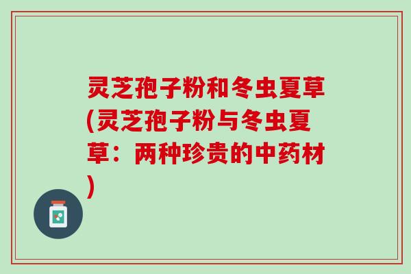 灵芝孢子粉和冬虫夏草(灵芝孢子粉与冬虫夏草：两种珍贵的中药材)