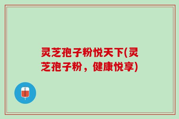 灵芝孢子粉悦天下(灵芝孢子粉，健康悦享)