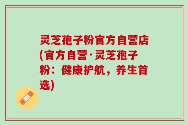 灵芝孢子粉官方自营店(官方自营·灵芝孢子粉:健康护航,养生首选) 灵芝孢子粉官方自营店(官方自营·灵芝孢子粉:健康护航,养生首选)