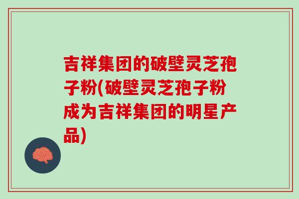 吉祥集团的破壁灵芝孢子粉(破壁灵芝孢子粉成为吉祥集团的明星产品)