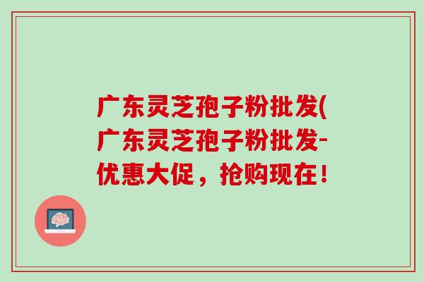 广东灵芝孢子粉批发(广东灵芝孢子粉批发-优惠大促，抢购现在！