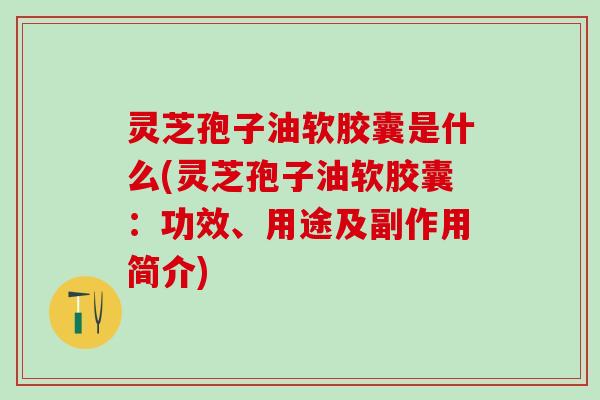 灵芝孢子油软胶囊是什么(灵芝孢子油软胶囊：功效、用途及副作用简介)