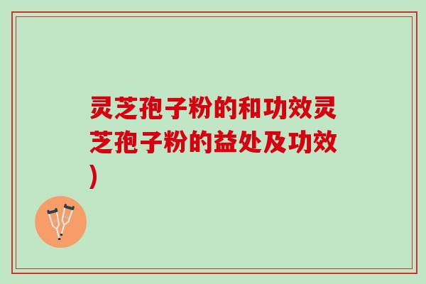 灵芝孢子粉的和功效灵芝孢子粉的益处及功效)