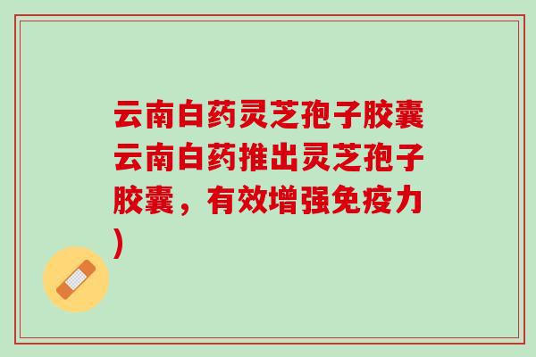 云南白药灵芝孢子胶囊云南白药推出灵芝孢子胶囊，有效增强免疫力)