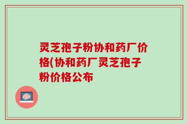 灵芝孢子粉协和药厂价格(协和药厂灵芝孢子粉价格公布