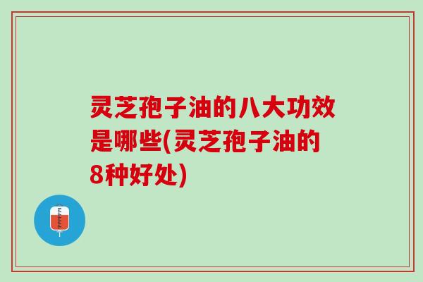 灵芝孢子油的八大功效是哪些(灵芝孢子油的8种好处)