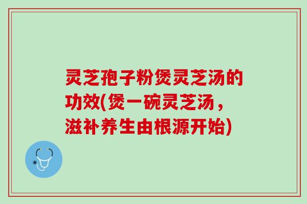 灵芝孢子粉煲灵芝汤的功效(煲一碗灵芝汤，滋补养生由根源开始)