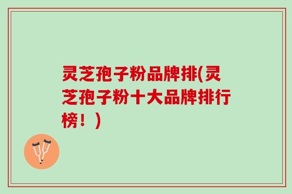 灵芝孢子粉品牌排(灵芝孢子粉十大品牌排行榜！)