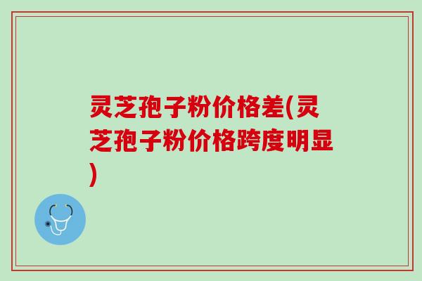 灵芝孢子粉价格差(灵芝孢子粉价格跨度明显) 灵芝孢子粉价格差(灵芝孢子粉价格跨度明显)