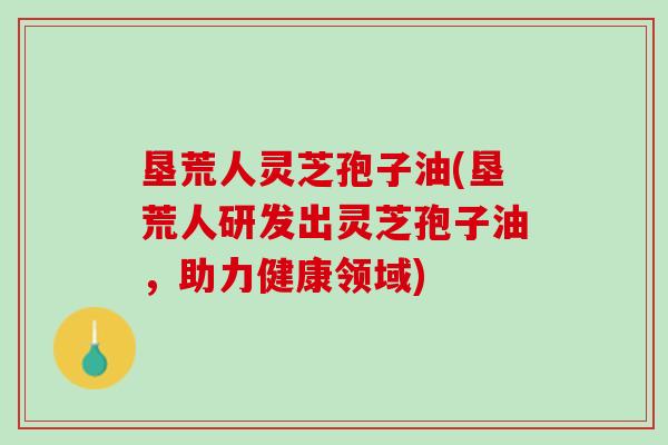 垦荒人灵芝孢子油(垦荒人研发出灵芝孢子油，助力健康领域)