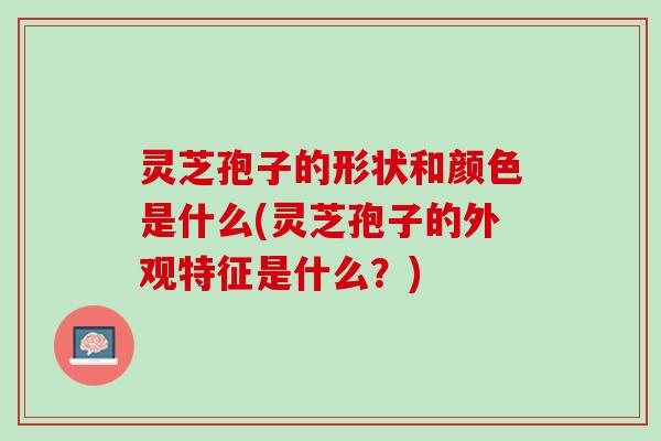 灵芝孢子的形状和颜色是什么(灵芝孢子的外观特征是什么?) 灵芝孢子的形状和颜色是什么(灵芝孢子的外观特征是什么?)