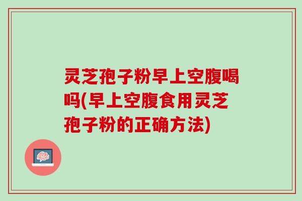 灵芝孢子粉早上空腹喝吗(早上空腹食用灵芝孢子粉的正确方法)
