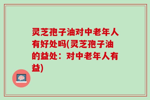 灵芝孢子油对中老年人有好处吗(灵芝孢子油的益处：对中老年人有益)
