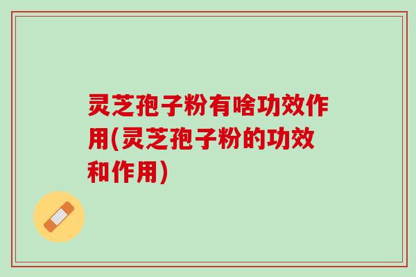灵芝孢子粉有啥功效作用(灵芝孢子粉的功效和作用) 灵芝孢子粉有啥功效作用(灵芝孢子粉的功效和作用)