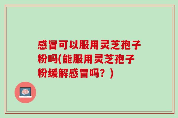 感冒可以服用灵芝孢子粉吗(能服用灵芝孢子粉缓解感冒吗？)